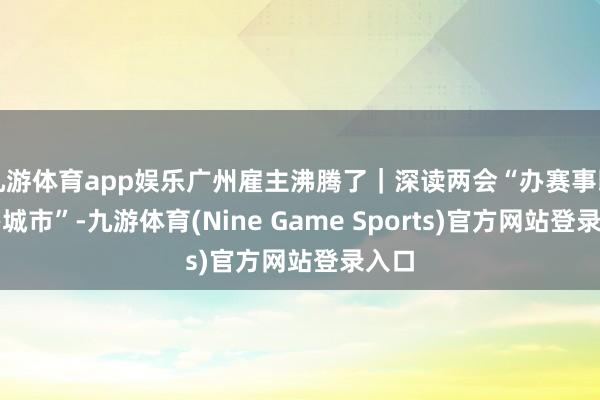 九游体育app娱乐广州雇主沸腾了|深读两会“办赛事即是办城市”-九游体育(Nine Game Sports)官方网站登录入口