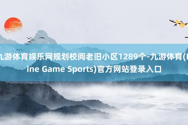 九游体育娱乐网规划校阅老旧小区1289个-九游体育(Nine Game Sports)官方网站登录入口