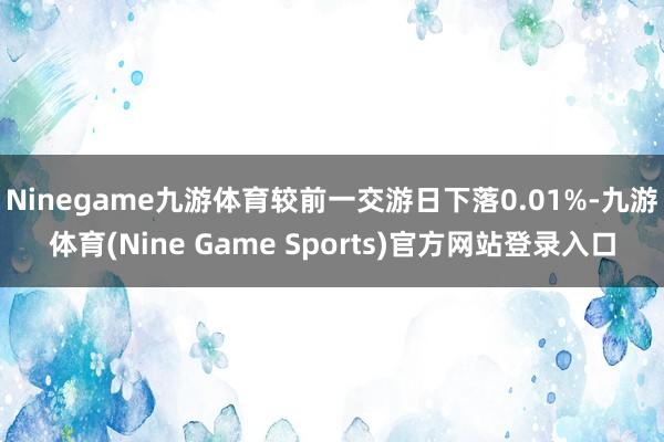 Ninegame九游体育较前一交游日下落0.01%-九游体育(Nine Game Sports)官方网站登录入口