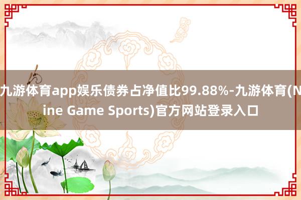 九游体育app娱乐债券占净值比99.88%-九游体育(Nine Game Sports)官方网站登录入口