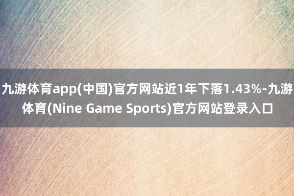 九游体育app(中国)官方网站近1年下落1.43%-九游体育(Nine Game Sports)官方网站登录入口