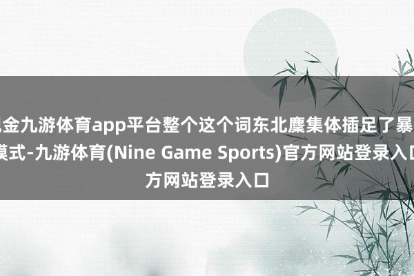 现金九游体育app平台整个这个词东北麇集体插足了暴走模式-九游体育(Nine Game Sports)官方网站登录入口