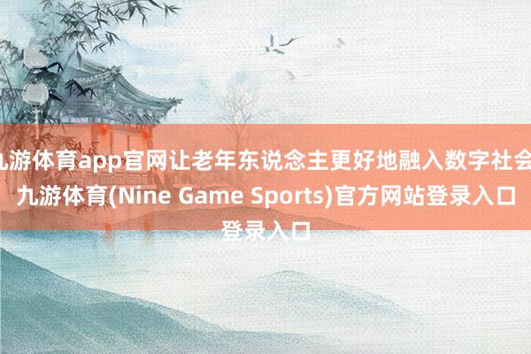 九游体育app官网让老年东说念主更好地融入数字社会-九游体育(Nine Game Sports)官方网站登录入口