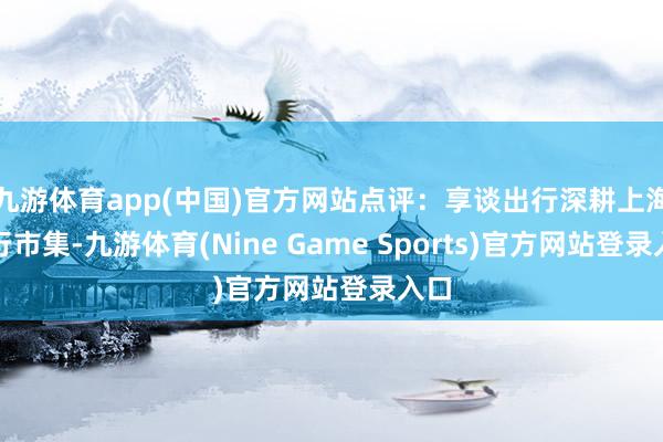 九游体育app(中国)官方网站点评：享谈出行深耕上海出行市集-九游体育(Nine Game Sports)官方网站登录入口