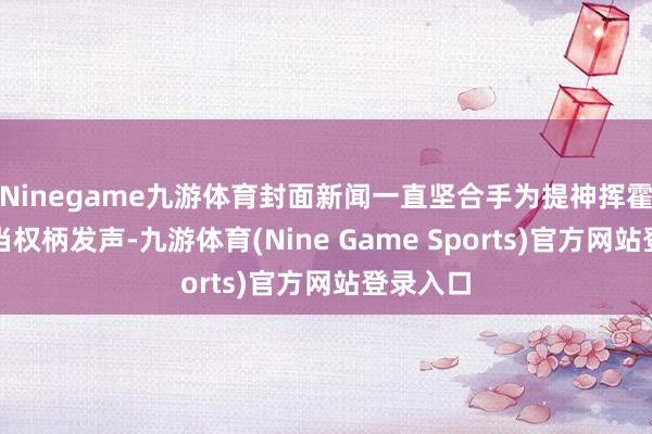 Ninegame九游体育封面新闻一直坚合手为提神挥霍者的正当权柄发声-九游体育(Nine Game Sports)官方网站登录入口