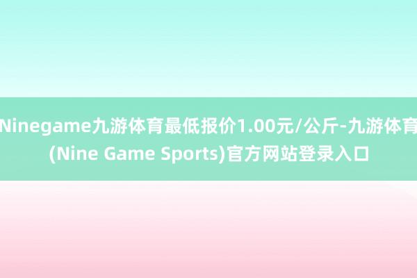 Ninegame九游体育最低报价1.00元/公斤-九游体育(Nine Game Sports)官方网站登录入口