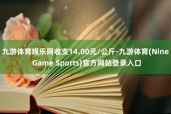 九游体育娱乐网收支14.00元/公斤-九游体育(Nine Game Sports)官方网站登录入口
