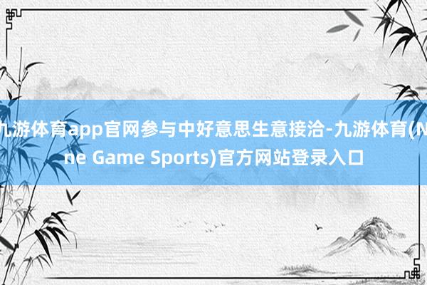 九游体育app官网参与中好意思生意接洽-九游体育(Nine Game Sports)官方网站登录入口