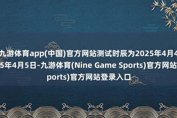 九游体育app(中国)官方网站测试时辰为2025年4月4日、2025年4月5日-九游体育(Nine Game Sports)官方网站登录入口