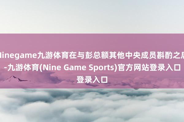 Ninegame九游体育在与彭总额其他中央成员斟酌之后-九游体育(Nine Game Sports)官方网站登录入口