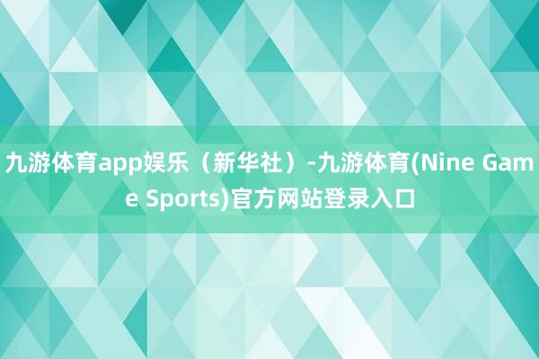 九游体育app娱乐（新华社）-九游体育(Nine Game Sports)官方网站登录入口