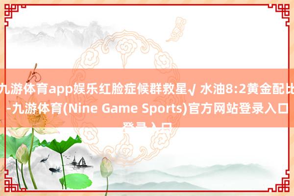 九游体育app娱乐红脸症候群救星√ 水油8:2黄金配比-九游体育(Nine Game Sports)官方网站登录入口