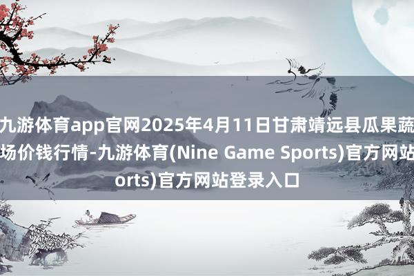 九游体育app官网2025年4月11日甘肃靖远县瓜果蔬菜批发商场价钱行情-九游体育(Nine Game Sports)官方网站登录入口