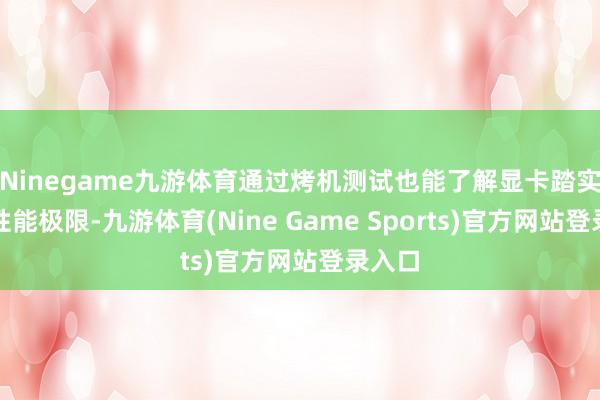 Ninegame九游体育通过烤机测试也能了解显卡踏实性与性能极限-九游体育(Nine Game Sports)官方网站登录入口