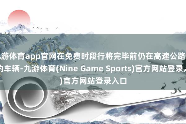 九游体育app官网在免费时段行将完毕前仍在高速公路行驶的车辆-九游体育(Nine Game Sports)官方网站登录入口