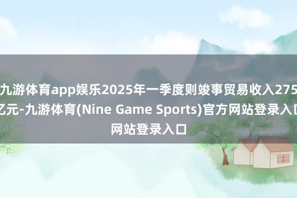 九游体育app娱乐2025年一季度则竣事贸易收入275亿元-九游体育(Nine Game Sports)官方网站登录入口
