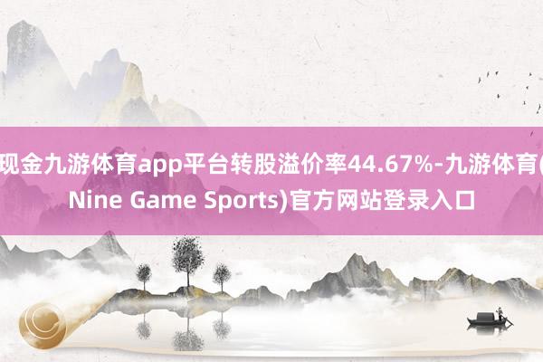 现金九游体育app平台转股溢价率44.67%-九游体育(Nine Game Sports)官方网站登录入口