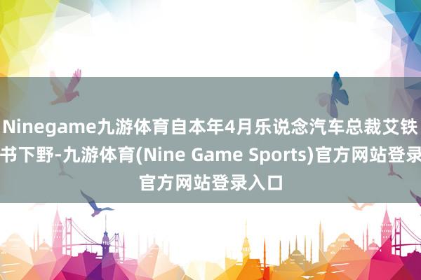 Ninegame九游体育　　自本年4月乐说念汽车总裁艾铁成秘书下野-九游体育(Nine Game Sports)官方网站登录入口