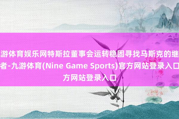 九游体育娱乐网特斯拉董事会运转稳固寻找马斯克的继任者-九游体育(Nine Game Sports)官方网站登录入口
