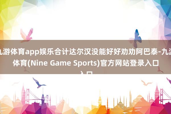 九游体育app娱乐合计达尔汉没能好好劝劝阿巴泰-九游体育(Nine Game Sports)官方网站登录入口