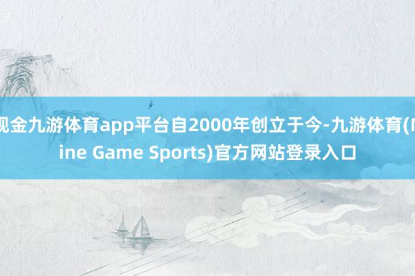 现金九游体育app平台自2000年创立于今-九游体育(Nine Game Sports)官方网站登录入口