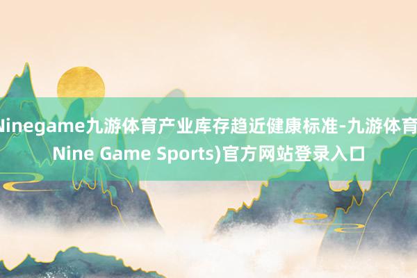 Ninegame九游体育产业库存趋近健康标准-九游体育(Nine Game Sports)官方网站登录入口