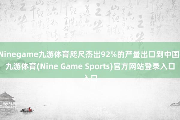 Ninegame九游体育咫尺杰出92%的产量出口到中国-九游体育(Nine Game Sports)官方网站登录入口