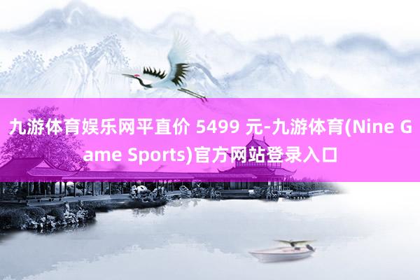 九游体育娱乐网平直价 5499 元-九游体育(Nine Game Sports)官方网站登录入口