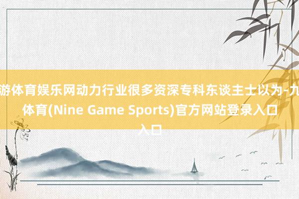 九游体育娱乐网动力行业很多资深专科东谈主士以为-九游体育(Nine Game Sports)官方网站登录入口
