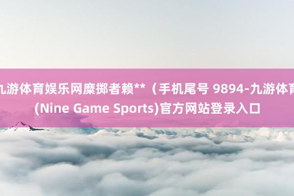 九游体育娱乐网糜掷者赖**（手机尾号 9894-九游体育(Nine Game Sports)官方网站登录入口
