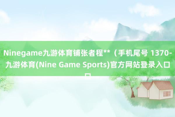 Ninegame九游体育铺张者程**(手机尾号 1370-九游体育(Nine Game Sports)官方网站登录入口