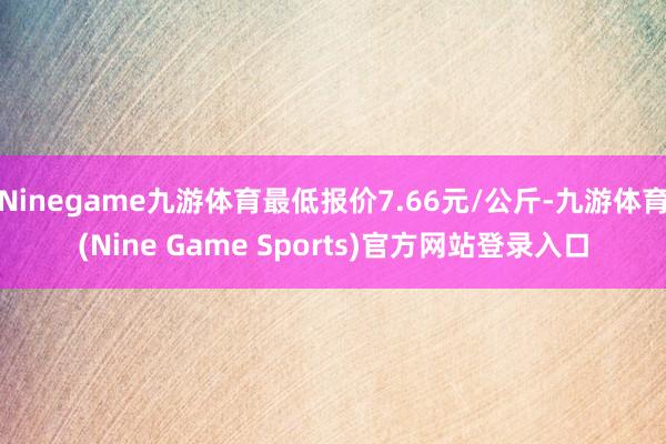 Ninegame九游体育最低报价7.66元/公斤-九游体育(Nine Game Sports)官方网站登录入口