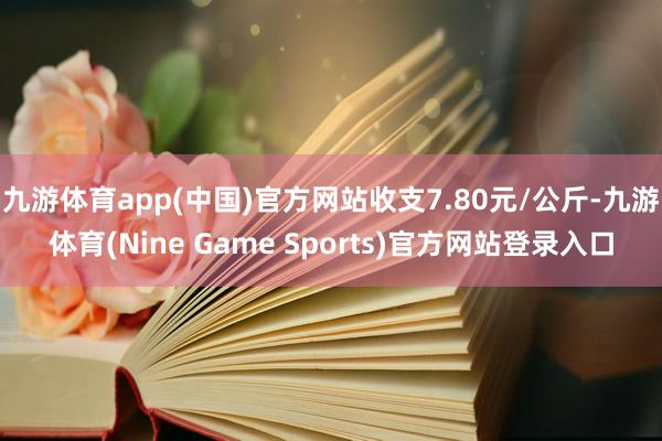 九游体育app(中国)官方网站收支7.80元/公斤-九游体育(Nine Game Sports)官方网站登录入口