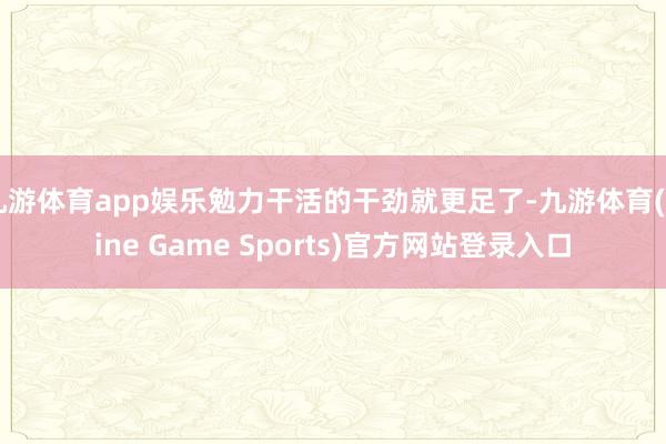 九游体育app娱乐勉力干活的干劲就更足了-九游体育(Nine Game Sports)官方网站登录入口