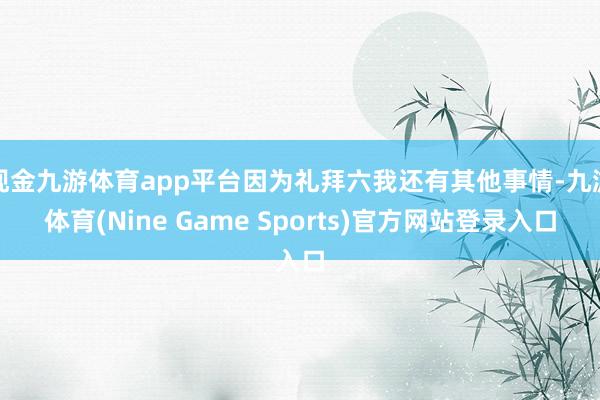 现金九游体育app平台因为礼拜六我还有其他事情-九游体育(Nine Game Sports)官方网站登录入口
