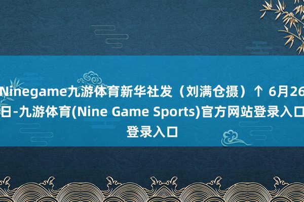 Ninegame九游体育新华社发（刘满仓摄）↑ 6月26日-九游体育(Nine Game Sports)官方网站登录入口