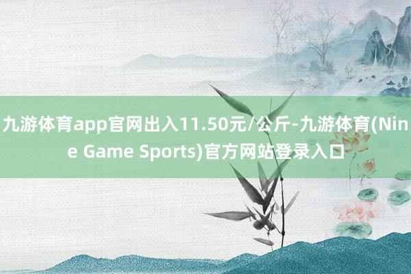 九游体育app官网出入11.50元/公斤-九游体育(Nine Game Sports)官方网站登录入口