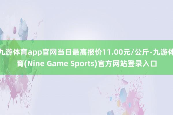 九游体育app官网当日最高报价11.00元/公斤-九游体育(Nine Game Sports)官方网站登录入口