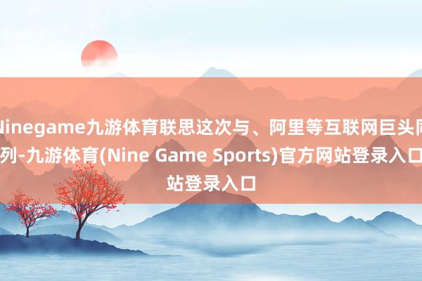 Ninegame九游体育联思这次与、阿里等互联网巨头同列-九游体育(Nine Game Sports)官方网站登录入口