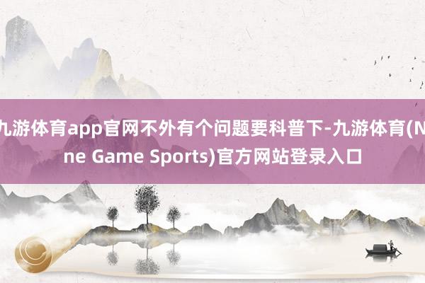 九游体育app官网不外有个问题要科普下-九游体育(Nine Game Sports)官方网站登录入口