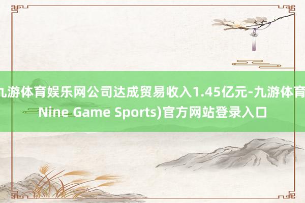九游体育娱乐网公司达成贸易收入1.45亿元-九游体育(Nine Game Sports)官方网站登录入口