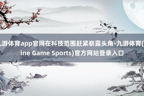九游体育app官网在科技范围赶紧崭露头角-九游体育(Nine Game Sports)官方网站登录入口