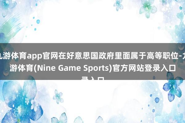 九游体育app官网在好意思国政府里面属于高等职位-九游体育(Nine Game Sports)官方网站登录入口