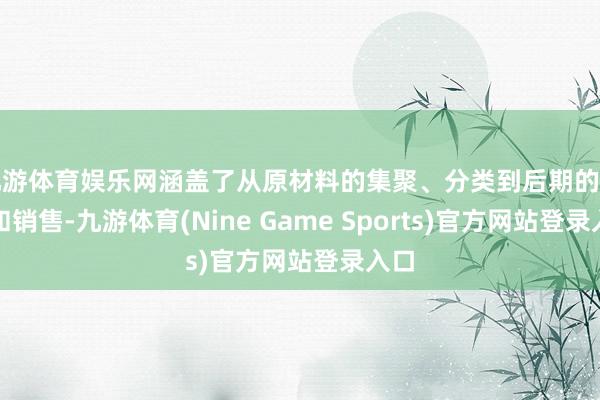 九游体育娱乐网涵盖了从原材料的集聚、分类到后期的加工和销售-九游体育(Nine Game Sports)官方网站登录入口