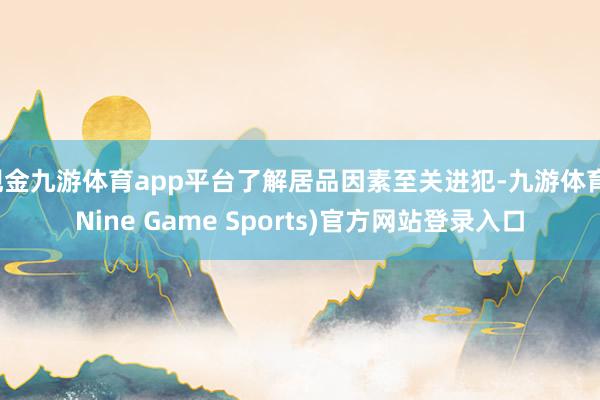 现金九游体育app平台了解居品因素至关进犯-九游体育(Nine Game Sports)官方网站登录入口