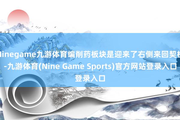 Ninegame九游体育编削药板块是迎来了右侧来回契机-九游体育(Nine Game Sports)官方网站登录入口