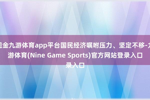 现金九游体育app平台国民经济嘱咐压力、坚定不移-九游体育(Nine Game Sports)官方网站登录入口