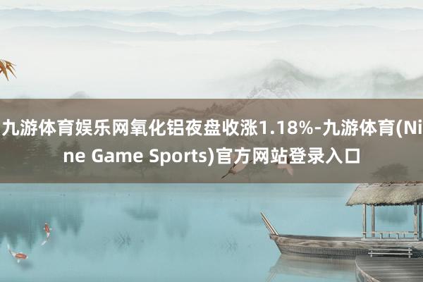 九游体育娱乐网氧化铝夜盘收涨1.18%-九游体育(Nine Game Sports)官方网站登录入口