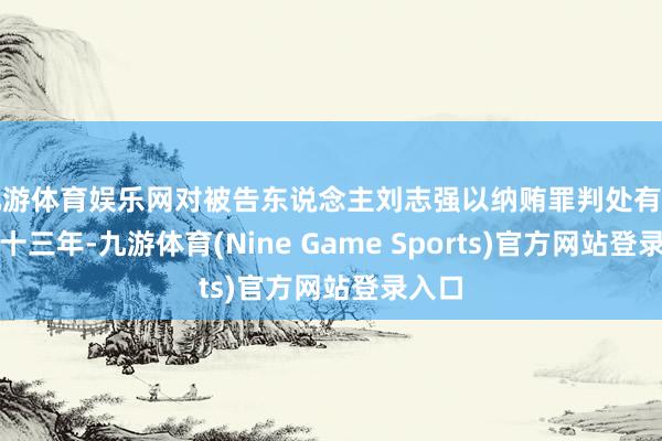 九游体育娱乐网对被告东说念主刘志强以纳贿罪判处有期徒刑十三年-九游体育(Nine Game Sports)官方网站登录入口