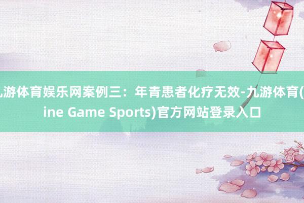 九游体育娱乐网案例三：年青患者化疗无效-九游体育(Nine Game Sports)官方网站登录入口